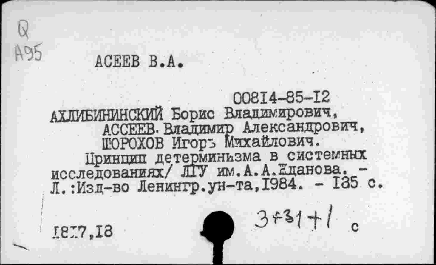 ﻿АСЕЕВ В.А.
00814-85-12 АХЛИБИНИНСКИЙ Борис Владимирович, д секта. Владимир Александрович, ШОРОХОВ Игорь Михайлович.
Принцип детерминизма в системных исследованиях/ ЛГУ им.А.А.Жданова. -Л.:Изд-во Ленингр.ун-та,1984. - 185 с.